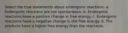 Select the true statements about endergonic reactions. a. Endergonic reactions are not spontaneous. b. Endergonic reactions have a positive change in free energy. c. Endergonic reactions have a negative change in the free energy. d. The products have a higher free energy than the reactants.