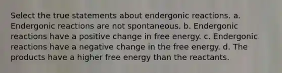 Select the true statements about endergonic reactions. a. Endergonic reactions are not spontaneous. b. Endergonic reactions have a positive change in free energy. c. Endergonic reactions have a negative change in the free energy. d. The products have a higher free energy than the reactants.