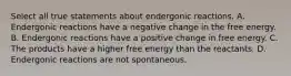 Select all true statements about endergonic reactions. A. Endergonic reactions have a negative change in the free energy. B. Endergonic reactions have a positive change in free energy. C. The products have a higher free energy than the reactants. D. Endergonic reactions are not spontaneous.