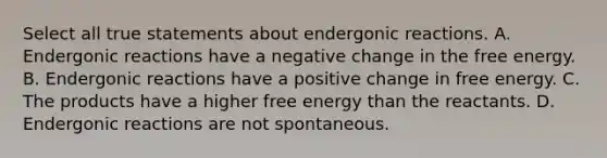 Select all true statements about endergonic reactions. A. Endergonic reactions have a negative change in the free energy. B. Endergonic reactions have a positive change in free energy. C. The products have a higher free energy than the reactants. D. Endergonic reactions are not spontaneous.