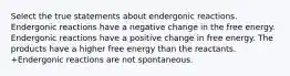 Select the true statements about endergonic reactions. Endergonic reactions have a negative change in the free energy. Endergonic reactions have a positive change in free energy. The products have a higher free energy than the reactants. +Endergonic reactions are not spontaneous.