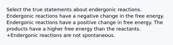 Select the true statements about endergonic reactions. Endergonic reactions have a negative change in the free energy. Endergonic reactions have a positive change in free energy. The products have a higher free energy than the reactants. +Endergonic reactions are not spontaneous.