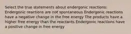 Select the true statements about endergonic reactions: Endergonic reactions are not spontaneous Endergonic reactions have a negative change in the free energy The products have a higher free energy than the reactants Endergonic reactions have a positive change in free energy