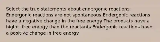 Select the true statements about endergonic reactions: Endergonic reactions are not spontaneous Endergonic reactions have a negative change in the free energy The products have a higher free energy than the reactants Endergonic reactions have a positive change in free energy