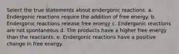 Select the true statements about endergonic reactions. a. Endergonic reactions require the addition of free energy. b. Endergonic reactions release free energy c. Endergonic reactions are not spontaneous d. The products have a higher free energy than the reactants. e. Endergonic reactions have a positive change in free energy.