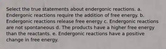 Select the true statements about endergonic reactions. a. Endergonic reactions require the addition of free energy. b. Endergonic reactions release free energy c. Endergonic reactions are not spontaneous d. The products have a higher free energy than the reactants. e. Endergonic reactions have a positive change in free energy.