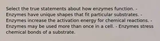 Select the true statements about how enzymes function. - Enzymes have unique shapes that fit particular substrates. - Enzymes increase the activation energy for chemical reactions. - Enzymes may be used more than once in a cell. - Enzymes stress chemical bonds of a substrate.