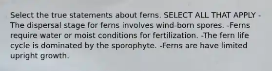 Select the true statements about ferns. SELECT ALL THAT APPLY -The dispersal stage for ferns involves wind-born spores. -Ferns require water or moist conditions for fertilization. -The fern life cycle is dominated by the sporophyte. -Ferns are have limited upright growth.