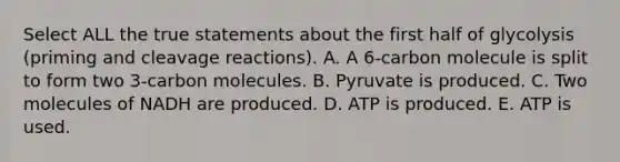 Select ALL the true statements about the first half of glycolysis (priming and cleavage reactions). A. A 6-carbon molecule is split to form two 3-carbon molecules. B. Pyruvate is produced. C. Two molecules of NADH are produced. D. ATP is produced. E. ATP is used.