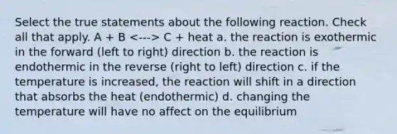 Select the true statements about the following reaction. Check all that apply. A + B C + heat a. the reaction is exothermic in the forward (left to right) direction b. the reaction is endothermic in the reverse (right to left) direction c. if the temperature is increased, the reaction will shift in a direction that absorbs the heat (endothermic) d. changing the temperature will have no affect on the equilibrium