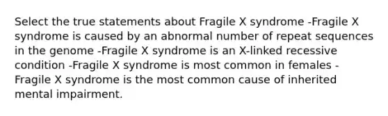 Select the true statements about Fragile X syndrome -Fragile X syndrome is caused by an abnormal number of repeat sequences in the genome -Fragile X syndrome is an X-linked recessive condition -Fragile X syndrome is most common in females -Fragile X syndrome is the most common cause of inherited mental impairment.