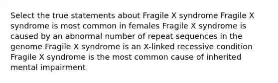 Select the true statements about Fragile X syndrome Fragile X syndrome is most common in females Fragile X syndrome is caused by an abnormal number of repeat sequences in the genome Fragile X syndrome is an X-linked recessive condition Fragile X syndrome is the most common cause of inherited mental impairment