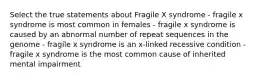 Select the true statements about Fragile X syndrome - fragile x syndrome is most common in females - fragile x syndrome is caused by an abnormal number of repeat sequences in the genome - fragile x syndrome is an x-linked recessive condition - fragile x syndrome is the most common cause of inherited mental impairment