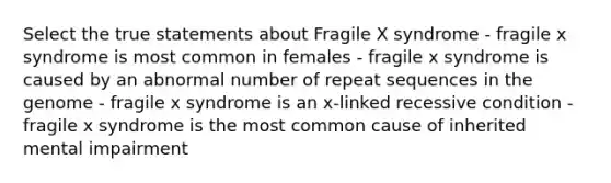 Select the true statements about Fragile X syndrome - fragile x syndrome is most common in females - fragile x syndrome is caused by an abnormal number of repeat sequences in the genome - fragile x syndrome is an x-linked recessive condition - fragile x syndrome is the most common cause of inherited mental impairment