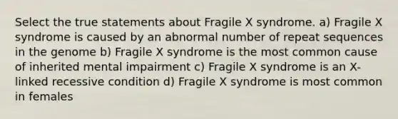 Select the true statements about Fragile X syndrome. a) Fragile X syndrome is caused by an abnormal number of repeat sequences in the genome b) Fragile X syndrome is the most common cause of inherited mental impairment c) Fragile X syndrome is an X-linked recessive condition d) Fragile X syndrome is most common in females