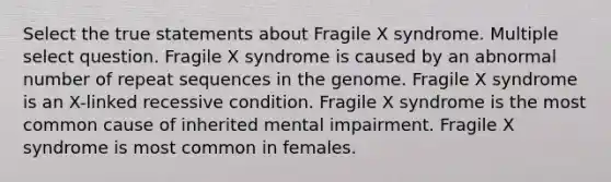 Select the true statements about Fragile X syndrome. Multiple select question. Fragile X syndrome is caused by an abnormal number of repeat sequences in the genome. Fragile X syndrome is an X-linked recessive condition. Fragile X syndrome is the most common cause of inherited mental impairment. Fragile X syndrome is most common in females.