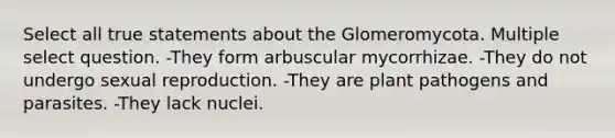 Select all true statements about the Glomeromycota. Multiple select question. -They form arbuscular mycorrhizae. -They do not undergo sexual reproduction. -They are plant pathogens and parasites. -They lack nuclei.