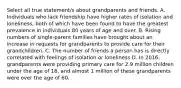 Select all true statement/s about grandparents and friends. A. Individuals who lack friendship have higher rates of isolation and loneliness, both of which have been found to have the greatest prevalence in individuals 80 years of age and over. B. Rising numbers of single-parent families have brought about an increase in requests for grandparents to provide care for their grandchildren. C. The number of friends a person has is directly correlated with feelings of isolation or loneliness D. In 2016, grandparents were providing primary care for 2.9 million children under the age of 18, and almost 1 million of these grandparents were over the age of 60.