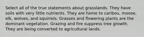 Select all of the true statements about grasslands. They have soils with very little nutrients. They are home to caribou, moose, elk, wolves, and squirrels. Grasses and flowering plants are the dominant vegetation. Grazing and fire suppress tree growth. They are being converted to agricultural lands.