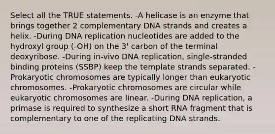 Select all the TRUE statements. -A helicase is an enzyme that brings together 2 complementary DNA strands and creates a helix. -During <a href='https://www.questionai.com/knowledge/kofV2VQU2J-dna-replication' class='anchor-knowledge'>dna replication</a> nucleotides are added to the hydroxyl group (-OH) on the 3' carbon of the terminal deoxyribose. -During in-vivo DNA replication, single-stranded binding proteins (SSBP) keep the template strands separated. -Prokaryotic chromosomes are typically longer than eukaryotic chromosomes. -Prokaryotic chromosomes are circular while eukaryotic chromosomes are linear. -During DNA replication, a primase is required to synthesize a short RNA fragment that is complementary to one of the replicating DNA strands.