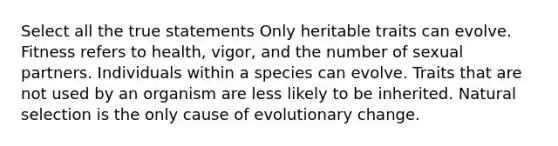 Select all the true statements Only heritable traits can evolve. Fitness refers to health, vigor, and the number of sexual partners. Individuals within a species can evolve. Traits that are not used by an organism are less likely to be inherited. Natural selection is the only cause of evolutionary change.