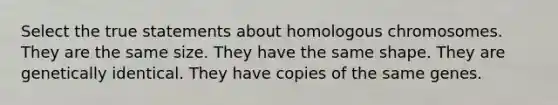 Select the true statements about homologous chromosomes. They are the same size. They have the same shape. They are genetically identical. They have copies of the same genes.