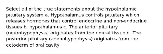 Select all of the true statements about the hypothalamic pituitary system a. Hypothalamus controls pituitary which releases hormones that control endocrine and non-endocrine tissues b. hypothalamus c. The anterior pituitary (neurohypophysis) originates from the neural tissue d. The posterior pituitary (adenohypophysis) originates from the ectoderm of oral cavity