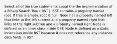 Select all of the true statements about the the implementation of a Binary Search Tree ( BST ). BST contains a property named root. If tree is empty, root is null. Node has a property named left that links to the left subtree and a property named right that links to the right subtree and a property named right Node is defined as an inner class inside BST. Node is defined as a static inner class inside BST because it does not reference any instance data fields in BST.