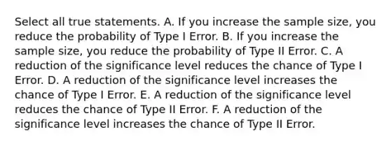 Select all true statements. A. If you increase the sample size, you reduce the probability of Type I Error. B. If you increase the sample size, you reduce the probability of Type II Error. C. A reduction of the significance level reduces the chance of Type I Error. D. A reduction of the significance level increases the chance of Type I Error. E. A reduction of the significance level reduces the chance of Type II Error. F. A reduction of the significance level increases the chance of Type II Error.