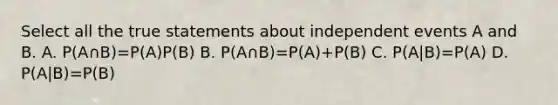 Select all the true statements about independent events A and B. A. P(A∩B)=P(A)P(B) B. P(A∩B)=P(A)+P(B) C. P(A|B)=P(A) D. P(A|B)=P(B)