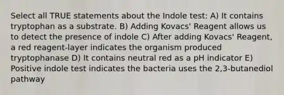 Select all TRUE statements about the Indole test: A) It contains tryptophan as a substrate. B) Adding Kovacs' Reagent allows us to detect the presence of indole C) After adding Kovacs' Reagent, a red reagent-layer indicates the organism produced tryptophanase D) It contains neutral red as a pH indicator E) Positive indole test indicates the bacteria uses the 2,3-butanediol pathway