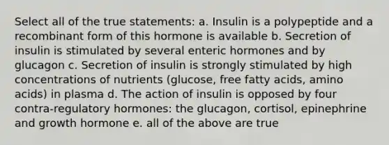 Select all of the true statements: a. Insulin is a polypeptide and a recombinant form of this hormone is available b. Secretion of insulin is stimulated by several enteric hormones and by glucagon c. Secretion of insulin is strongly stimulated by high concentrations of nutrients (glucose, free fatty acids, amino acids) in plasma d. The action of insulin is opposed by four contra-regulatory hormones: the glucagon, cortisol, epinephrine and growth hormone e. all of the above are true