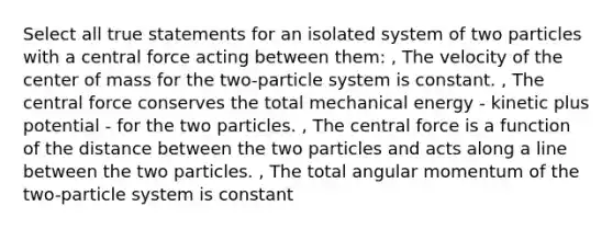 Select all true statements for an isolated system of two particles with a central force acting between them: , The velocity of the center of mass for the two-particle system is constant. , The central force conserves the total mechanical energy - kinetic plus potential - for the two particles. , The central force is a function of the distance between the two particles and acts along a line between the two particles. , The total angular momentum of the two-particle system is constant