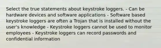 Select the true statements about keystroke loggers. - Can be hardware devices and software applications - Software based keystroke loggers are often a Trojan that is installed without the user's knowledge - Keystroke loggers cannot be used to monitor employees - Keystroke loggers can record passwords and confidential information