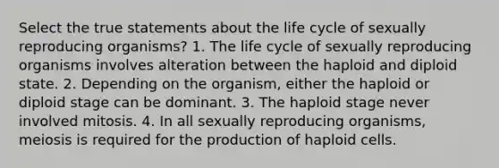 Select the true statements about the life cycle of sexually reproducing organisms? 1. The life cycle of sexually reproducing organisms involves alteration between the haploid and diploid state. 2. Depending on the organism, either the haploid or diploid stage can be dominant. 3. The haploid stage never involved mitosis. 4. In all sexually reproducing organisms, meiosis is required for the production of haploid cells.