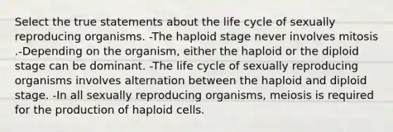 Select the true statements about the life cycle of sexually reproducing organisms. -The haploid stage never involves mitosis .-Depending on the organism, either the haploid or the diploid stage can be dominant. -The life cycle of sexually reproducing organisms involves alternation between the haploid and diploid stage. -In all sexually reproducing organisms, meiosis is required for the production of haploid cells.