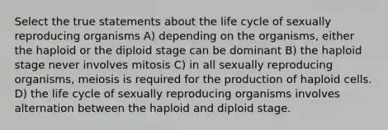 Select the true statements about the life cycle of sexually reproducing organisms A) depending on the organisms, either the haploid or the diploid stage can be dominant B) the haploid stage never involves mitosis C) in all sexually reproducing organisms, meiosis is required for the production of haploid cells. D) the life cycle of sexually reproducing organisms involves alternation between the haploid and diploid stage.