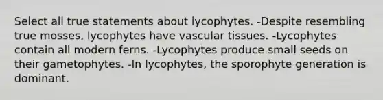 Select all true statements about lycophytes. -Despite resembling true mosses, lycophytes have vascular tissues. -Lycophytes contain all modern ferns. -Lycophytes produce small seeds on their gametophytes. -In lycophytes, the sporophyte generation is dominant.