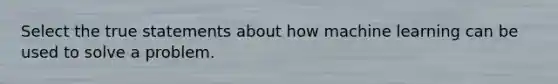 Select the true statements about how machine learning can be used to solve a problem.