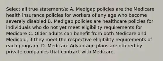 Select all true statement/s: A. Medigap policies are the Medicare health insurance policies for workers of any age who become severely disabled B. Medigap policies are healthcare policies for individuals who do not yet meet eligibility requirements for Medicare C. Older adults can benefit from both Medicare and Medicaid, if they meet the respective eligibility requirements of each program. D. Medicare Advantage plans are offered by private companies that contract with Medicare.