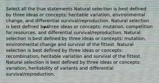 Select all the true statements Natural selection is best defined by three ideas or concepts: heritable variation, environmental change, and differential survival/reproduction. Natural selection is best defined by three ideas or concepts: mutation, competition for resources, and differential survival/reproduction. Natural selection is best defined by three ideas or concepts: mutation, environmental change and survival of the fittest. Natural selection is best defined by three ideas or concepts: recombination, heritable variation and survival of the fittest. Natural selection is best defined by three ideas or concepts: variation, heritability of variants and differential survival/reproduction.