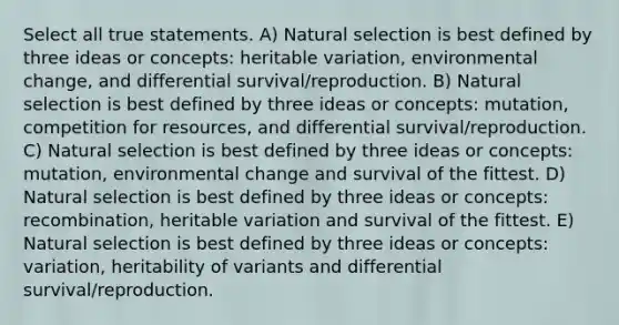 Select all true statements. A) Natural selection is best defined by three ideas or concepts: heritable variation, environmental change, and differential survival/reproduction. B) Natural selection is best defined by three ideas or concepts: mutation, competition for resources, and differential survival/reproduction. C) Natural selection is best defined by three ideas or concepts: mutation, environmental change and survival of the fittest. D) Natural selection is best defined by three ideas or concepts: recombination, heritable variation and survival of the fittest. E) Natural selection is best defined by three ideas or concepts: variation, heritability of variants and differential survival/reproduction.