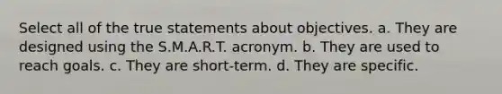 Select all of the true statements about objectives. a. They are designed using the S.M.A.R.T. acronym. b. They are used to reach goals. c. They are short-term. d. They are specific.