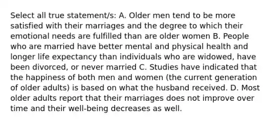 Select all true statement/s: A. Older men tend to be more satisfied with their marriages and the degree to which their emotional needs are fulfilled than are older women B. People who are married have better mental and physical health and longer life expectancy than individuals who are widowed, have been divorced, or never married C. Studies have indicated that the happiness of both men and women (the current generation of older adults) is based on what the husband received. D. Most older adults report that their marriages does not improve over time and their well-being decreases as well.