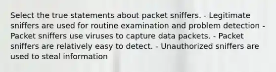 Select the true statements about packet sniffers. - Legitimate sniffers are used for routine examination and problem detection - Packet sniffers use viruses to capture data packets. - Packet sniffers are relatively easy to detect. - Unauthorized sniffers are used to steal information