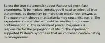 Select the true statement(s) about Pasteur's S-neck flask experiment. To be marked correct, you'll need to select all true statements, as there may be more than one correct answer. a. The experiment showed that bacteria may cause disease. b. The experiment showed that air could be sterilized to prevent contamination. c. The experiment proved biogenesis is responsible for the propagation of life. d. The experiment supported Pasteur's hypothesis that air contained contaminating microorganisms.