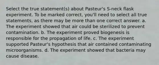 Select the true statement(s) about Pasteur's S-neck flask experiment. To be marked correct, you'll need to select all true statements, as there may be more than one correct answer. a. The experiment showed that air could be sterilized to prevent contamination. b. The experiment proved biogenesis is responsible for the propagation of life. c. The experiment supported Pasteur's hypothesis that air contained contaminating microorganisms. d. The experiment showed that bacteria may cause disease.