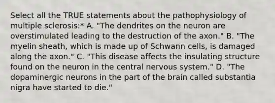 Select all the TRUE statements about the pathophysiology of multiple sclerosis:* A. "The dendrites on the neuron are overstimulated leading to the destruction of the axon." B. "The myelin sheath, which is made up of Schwann cells, is damaged along the axon." C. "This disease affects the insulating structure found on the neuron in the central nervous system." D. "The dopaminergic neurons in the part of the brain called substantia nigra have started to die."