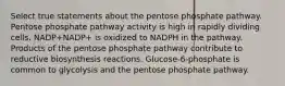 Select true statements about the pentose phosphate pathway. Pentose phosphate pathway activity is high in rapidly dividing cells. NADP+NADP+ is oxidized to NADPH in the pathway. Products of the pentose phosphate pathway contribute to reductive biosynthesis reactions. Glucose‑6‑phosphate is common to glycolysis and the pentose phosphate pathway.