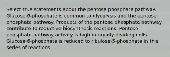 Select true statements about the pentose phosphate pathway. Glucose‑6‑phosphate is common to glycolysis and the pentose phosphate pathway. Products of the pentose phosphate pathway contribute to reductive biosynthesis reactions. Pentose phosphate pathway activity is high in rapidly dividing cells. Glucose‑6‑phosphate is reduced to ribulose‑5‑phosphate in this series of reactions.